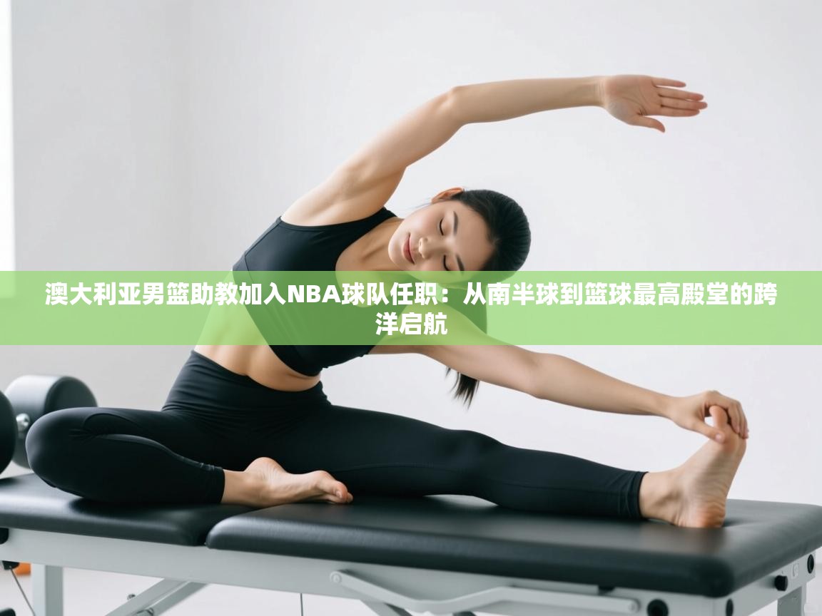 澳大利亚男篮助教加入NBA球队任职:从南半球到篮球最高殿堂的跨洋启航 第2张